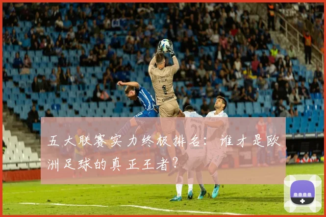 五大联赛实力终极排名：谁才是欧洲足球的真正王者？