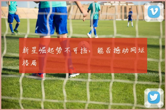 新星崛起势不可挡，能否撼动网坛格局